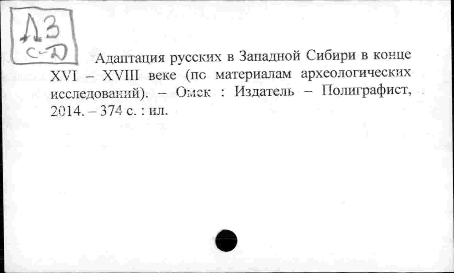 ﻿Лз
Адаптация русских в Западной Сибири в конце XVI - XVIII веке (по материалам археологических исследований). - Омск : Издатель — Полиграфист, 2014.-374 с. : ил.